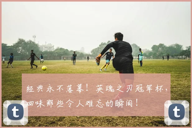 经典永不落幕！英魂之刃冠军杯，回味那些令人难忘的瞬间！