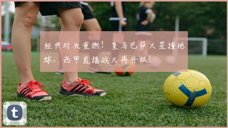 经典对决重燃！皇马巴萨火星撞地球，西甲直播战火再升级！