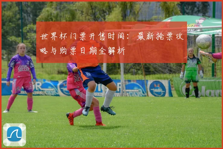 世界杯门票开售时间：最新抢票攻略与购票日期全解析