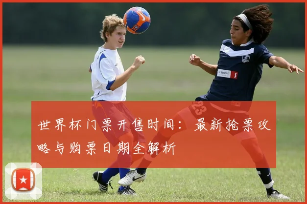 世界杯门票开售时间：最新抢票攻略与购票日期全解析