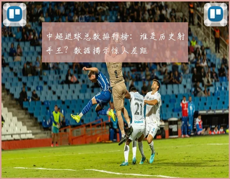 中超进球总数排行榜：谁是历史射手王？数据揭示惊人差距