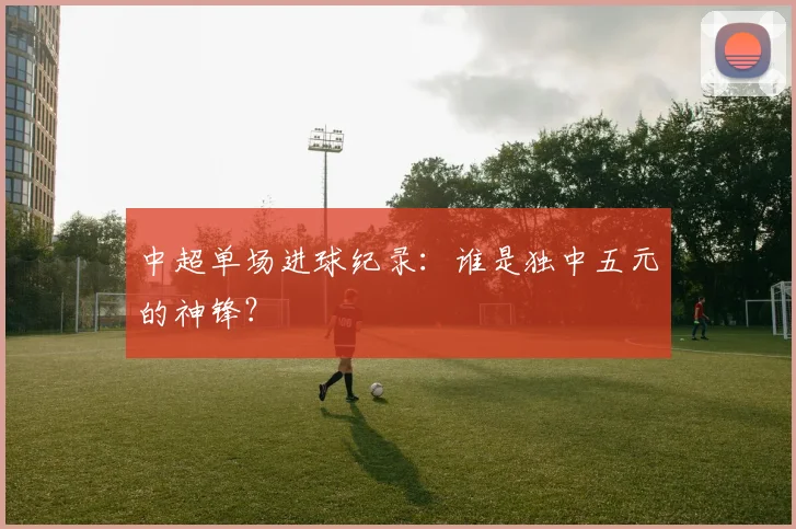 中超单场进球纪录:谁是独中五元的神锋?