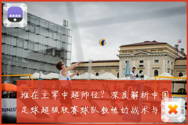 谁在主宰中超帅位？深度解析中国足球超级联赛球队教练的战术与命运