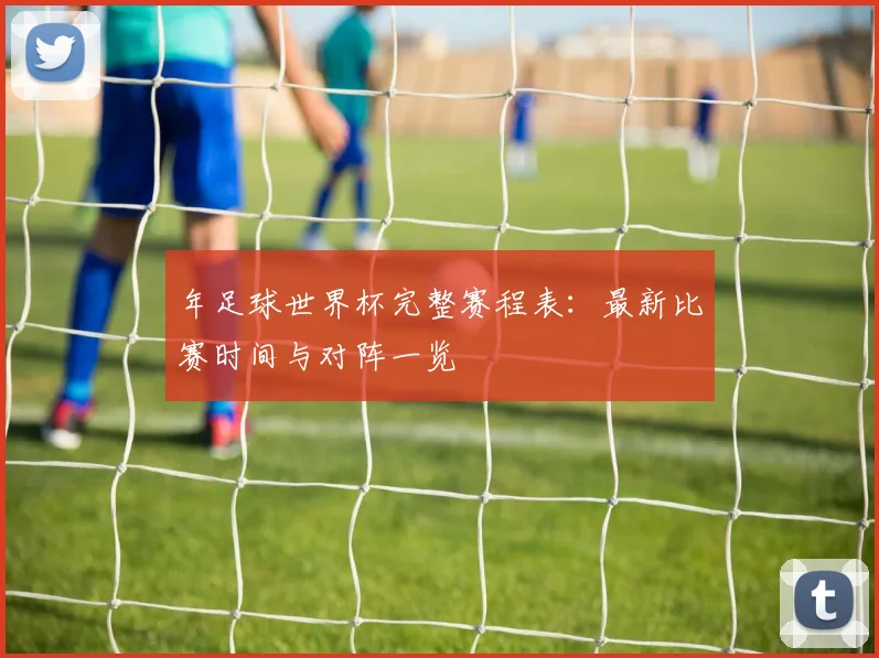 年足球世界杯完整赛程表：最新比赛时间与对阵一览