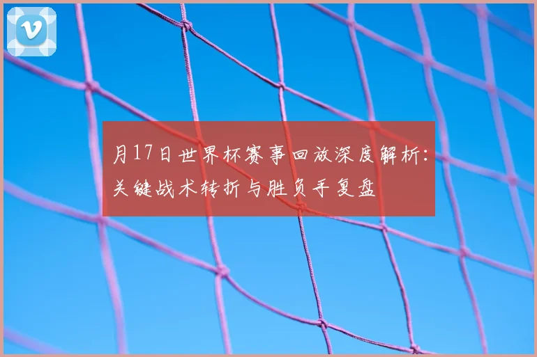 月17日世界杯赛事回放深度解析:关键战术转折与胜负手复盘