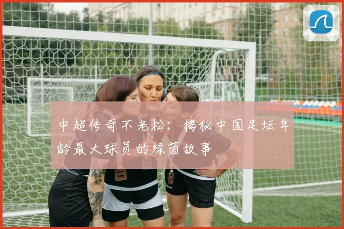 中超传奇不老松：揭秘中国足坛年龄最大球员的绿茵故事